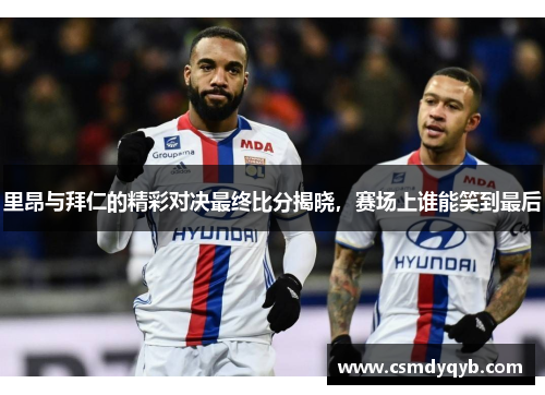 里昂与拜仁的精彩对决最终比分揭晓，赛场上谁能笑到最后